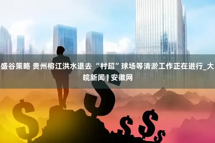 盛谷策略 贵州榕江洪水退去 “村超”球场等清淤工作正在进行_大皖新闻 | 安徽网