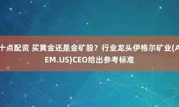 十点配资 买黄金还是金矿股？行业龙头伊格尔矿业(AEM.US)CEO给出参考标准