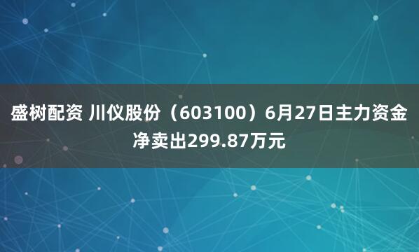 盛树配资 川仪股份（603100）6月27日主力资金净卖出299.87万元