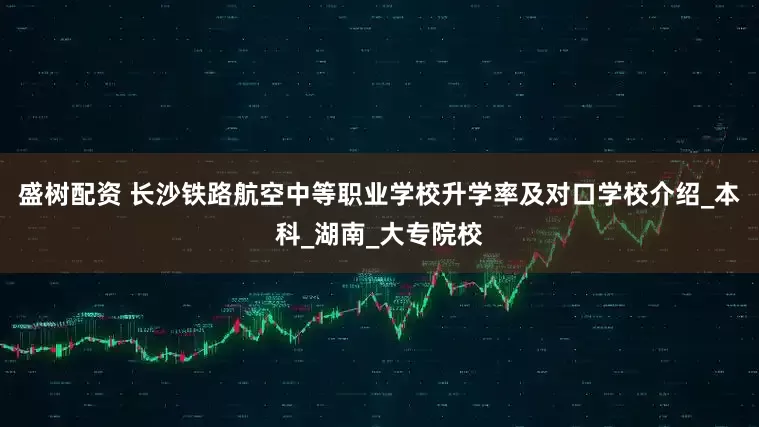 盛树配资 长沙铁路航空中等职业学校升学率及对口学校介绍_本科_湖南_大专院校