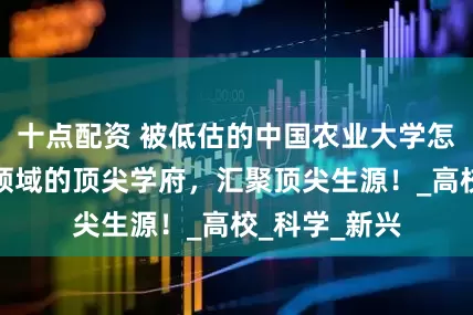 十点配资 被低估的中国农业大学怎么样？农林领域的顶尖学府，汇聚顶尖生源！_高校_科学_新兴