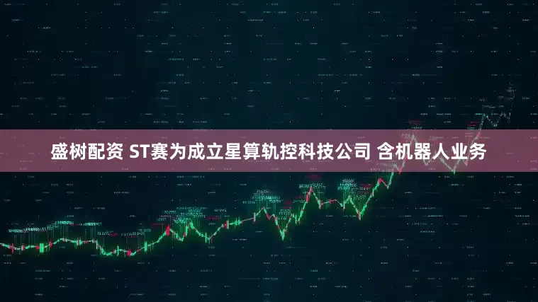 盛树配资 ST赛为成立星算轨控科技公司 含机器人业务