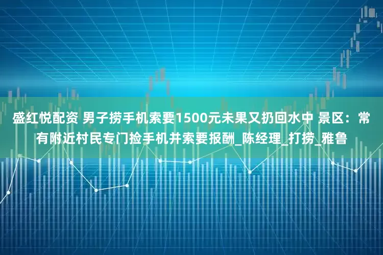 盛红悦配资 男子捞手机索要1500元未果又扔回水中 景区：常有附近村民专门捡手机并索要报酬_陈经理_打捞_雅鲁