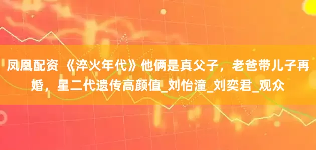 凤凰配资 《淬火年代》他俩是真父子，老爸带儿子再婚，星二代遗传高颜值_刘怡潼_刘奕君_观众