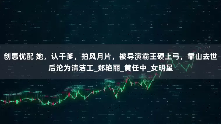 创惠优配 她，认干爹，拍风月片，被导演霸王硬上弓，靠山去世后沦为清洁工_郑艳丽_黄任中_女明星