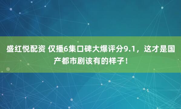 盛红悦配资 仅播6集口碑大爆评分9.1，这才是国产都市剧该有的样子！