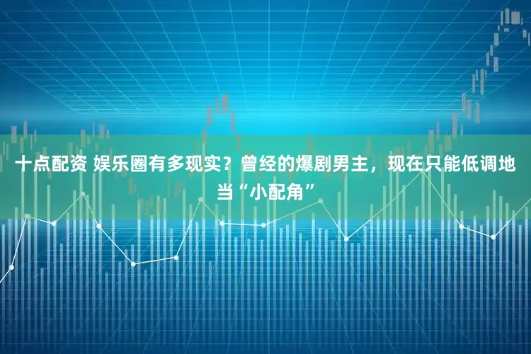 十点配资 娱乐圈有多现实？曾经的爆剧男主，现在只能低调地当“小配角”