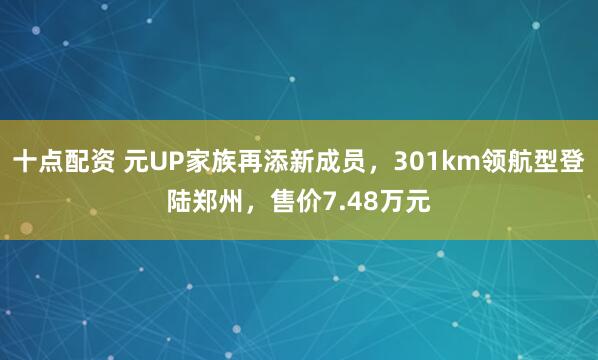 十点配资 元UP家族再添新成员，301km领航型登陆郑州，售价7.48万元