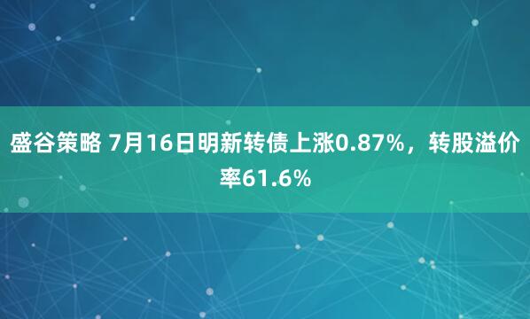 盛谷策略 7月16日明新转债上涨0.87%，转股溢价率61.6%