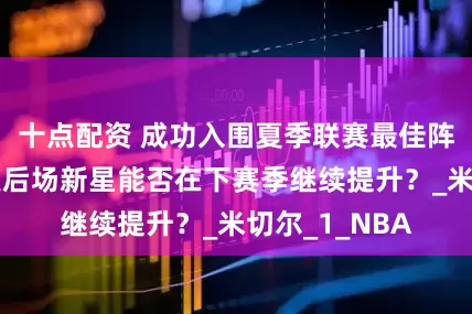 十点配资 成功入围夏季联赛最佳阵容二阵，雷霆后场新星能否在下赛季继续提升？_米切尔_1_NBA