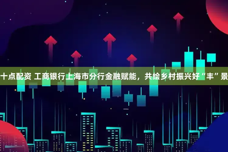 十点配资 工商银行上海市分行金融赋能，共绘乡村振兴好“丰”景