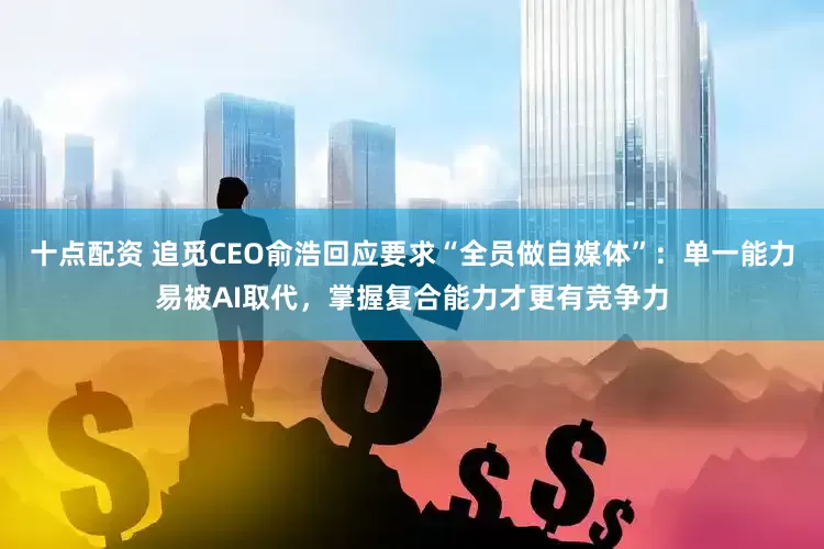 十点配资 追觅CEO俞浩回应要求“全员做自媒体”：单一能力易被AI取代，掌握复合能力才更有竞争力