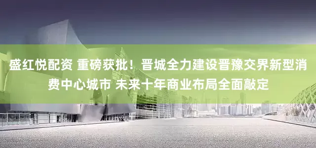 盛红悦配资 重磅获批！晋城全力建设晋豫交界新型消费中心城市 未来十年商业布局全面敲定