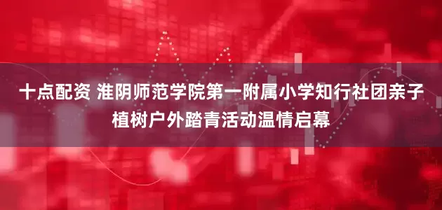 十点配资 淮阴师范学院第一附属小学知行社团亲子植树户外踏青活动温情启幕