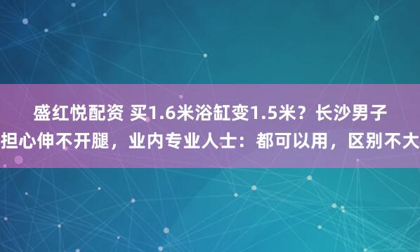 盛红悦配资 买1.6米浴缸变1.5米？长沙男子担心伸不开腿，业内专业人士：都可以用，区别不大